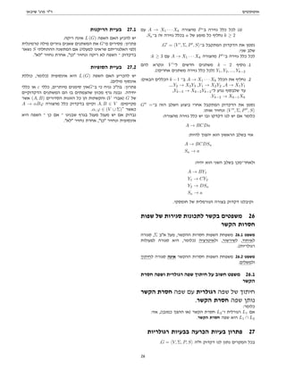 ‫אוטומטים‬
‫שיבאן‬ '‫פרג‬ ‫דר‬
‫עם‬ A → X1 · · · Xk ‫מהצורה‬ P‫ב־‬ ‫גזירה‬ ‫כלל‬ ‫לכל‬ (‫)ג‬
.Sa‫ב־‬ ‫זה‬ ‫גזירה‬ ‫בכלל‬ a ‫של‬ ‫מופע‬ ‫כל‬ ‫נחליף‬ k ≥ 2
.G0
= hV 0
, Σ, P0
, Si‫ב־‬ ‫המתקבל‬ ‫הדקדוק‬ ‫את‬ ‫נסמן‬
:‫שני‬ ‫שלב‬
:k ≥ 3 ‫עם‬ A → X1 · · · Xk ‫מהצורה‬ P0
‫ב־‬ ‫גזירה‬ ‫כלל‬ ‫לכל‬
‫להם‬ ‫ונקרא‬ V 0
‫ל־‬ ‫חדשים‬ ‫משתנים‬ k − 2 ‫נוסיף‬ .1
.(!‫אחרים‬ ‫משתנים‬ ‫גזירה‬ ‫כלל‬ ‫)לכל‬ Y1, Y2, ..., Yk−2
:‫הבאים‬ ‫הכללים‬ k −1 ‫ב־‬ A → X1 · · · Xk ‫הכלל‬ ‫את‬ ‫נחליף‬ .2
....Y2 → X3Y3 ,Y1 → X2Y2 ,A → X1Y1
,Yk−3 → Xk−2Yk−2‫ל־‬ ‫נגיע‬ ‫שלבסוף‬ ‫עד‬
.Yk−2 → Xk−1Xk
G00
=‫ב־‬ ‫הזה‬ ‫השלב‬ ‫ביצוע‬ ‫אחרי‬ ‫המתקבל‬ ‫הדקדוק‬ ‫את‬ ‫נסמן‬
.‫אותו‬ ‫ונחזיר‬ hV 00
, Σ, P00
, Si
:‫מהצורה‬ ‫גזירה‬ ‫כלל‬ ‫יש‬ ‫ובו‬ ‫דקדקו‬ ‫לנו‬ ‫יש‬ ‫אם‬ ‫כלומר‬
A → BCDa
:‫להיות‬ ‫יהפוך‬ ‫הוא‬ ‫הראשון‬ ‫בשלב‬ ‫אזי‬
A → BCDSa
Sa → a
:‫יהיה‬ ‫הוא‬ ‫השני‬ ‫בשלב‬ ‫ולאחר־מכן‬
A → BY1
Y1 → CY2
Y2 → DSa
Sa → a
.‫חומסקי‬ ‫של‬ ‫הנורמלית‬ ‫בצורה‬ ‫דקדוק‬ ‫וקיבלנו‬
‫שפות‬ ‫של‬ ‫סגירות‬ ‫לתכונות‬ ‫בקשר‬ ‫משפטים‬ 26
‫הקשר‬ ‫חסרות‬
‫סגורה‬ ,Σ ‫אב‬ ‫מעל‬ ,‫ההקשר‬ ‫חסרות‬ ‫השפות‬ ‫משפחת‬ 26.1 ‫משפט‬
‫לפעולות‬ ‫סגורה‬ ‫היא‬ ,‫)כלומר‬ ‫ולאיטרציה‬ ,‫לשירשור‬ ,‫לאיחוד‬
.(‫רגולריות‬
‫לחיתוך‬ ‫סגורה‬ ‫אינה‬ ‫ההקשר‬ ‫חסרות‬ ‫השפות‬ ‫משפחת‬ 26.2 ‫משפט‬
.‫ולמשלים‬
‫חסרת‬ ‫ושפה‬ ‫רגולרית‬ ‫שפה‬ ‫חיתוך‬ ‫על‬ ‫חשוב‬ ‫משפט‬ 26.1
‫הקשר‬
‫הקשר‬ ‫חסרת‬ ‫שפה‬ ‫עם‬ ‫רגולרית‬ ‫שפה‬ ‫של‬ ‫חיתוך‬
.‫הקשר‬ ‫חסרת‬ ‫שפה‬ ‫נותן‬
:‫כלומר‬
:‫אזי‬ ,(‫כמובן‬ ‫ההפך‬ ‫)או‬ ‫הקשר‬ ‫חסרת‬ L2‫ו־‬ ‫רגורלית‬ L1 ‫אם‬
.‫הקשר‬ ‫חסרת‬ ‫שפה‬ ‫היא‬ L1 ∩ L2
‫רגולריות‬ ‫בבעיות‬ ‫הכרעה‬ ‫בעיות‬ ‫פתרון‬ 27
.G = hV, Σ, P, Si ‫חה‬ ‫דקדוק‬ ‫לנו‬ ‫נתון‬ ‫המקרים‬ ‫בכל‬
‫הריקנות‬ ‫בעיית‬ 27.1
.‫ריקה‬ ‫אינה‬ L (G) ‫השפה‬ ‫האם‬ ‫להכיע‬ ‫יש‬
‫טרמינלית‬ ‫מילה‬ ‫גוזרים‬ ‫שאנים‬ ‫המשתנים‬ ‫את‬ G‫מ־‬ ‫מסירים‬ :‫פתרון‬
‫נשאר‬ S ‫ההתחלתי‬ ‫המתשנה‬ ‫אם‬ (‫למעלה‬ ‫שראינו‬ ‫האלגוריתם‬ ‫)לפי‬
.‫לא‬ ‫נחזיר‬ ‫אחרת‬ ,‫כן‬ ‫ונחזיר‬ ‫ריקה‬ ‫לא‬ ‫השפה‬ ‫־‬ ‫בדקדוק‬
‫הסופיות‬ ‫בעיית‬ 27.2
‫כוללת‬ ,‫)כלומר‬ ‫אינסופית‬ ‫היא‬ L (G) ‫השפה‬ ‫האם‬ ‫להכריע‬ ‫יש‬
.(‫מילים‬ ‫אינסוף‬
‫כללי‬ ‫או‬ ε ‫כללי‬ ,‫מיותרים‬ ‫סימנים‬ ‫אין‬G‫ב־‬ ‫כי‬ ‫נניח‬ ‫בהכ‬ :‫פתרון‬
‫הדקדוקיים‬ ‫המשתנים‬ ‫הם‬ ‫בו‬ ‫שהצמתים‬ ‫מכוון‬ ‫גרף‬ ‫נבנה‬ .‫יחידה‬
‫אשר‬ (A, B) ‫הסדורים‬ ‫הזוגות‬ ‫כל‬ ‫הן‬ ‫והקשתות‬ (V ‫)אברי‬ G ‫של‬
A → αBϕ ‫מהצורה‬ ‫כלל‬ ‫בדקדוק‬ ‫וקיים‬ A, B ∈ V :‫מקיימים‬
.α, ϕ ∈ (V ∪ Σ)
∗
‫כאשר‬
‫היא‬ ‫השפה‬ ‫־‬ ‫כן‬ ‫אם‬ ‫־‬ ‫שבנינו‬ ‫בגרף‬ ‫מעגל‬ ‫מעגל‬ ‫יש‬ ‫אם‬ ‫נבדוק‬
.‫לא‬ ‫נחזיר‬ ‫אחרת‬ ,‫כן‬ ‫ונחזיר‬ ‫אינסופית‬
26
 