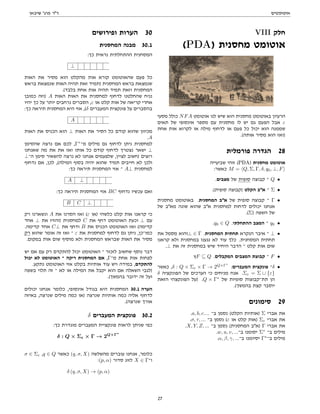 ‫אוטומטים‬
‫שיבאן‬ '‫פרג‬ ‫דר‬
VIII ‫חלק‬
(PDA) ‫מחסנית‬ ‫אוטומט‬
‫מסעי‬ ‫כולל‬ NFA ‫אוטומט‬ ‫לנו‬ ‫שיש‬ ‫הוא‬ ‫מחסנית‬ ‫באוטומט‬ ‫הרעיון‬
‫תאים‬ ‫של‬ ‫אינסופי‬ ‫מספר‬ ‫עם‬ ‫מחסנית‬ ‫לו‬ ‫יש‬ ‫גם‬ ‫הפעם‬ ‫אבל‬ ε
‫אחת‬ ‫אות‬ ‫לקרוא‬ ‫או‬ ‫מילה‬ ‫לדחוף‬ ‫או‬ ‫פעם‬ ‫כל‬ ‫יכול‬ ‫הוא‬ ‫שממנה‬
.(‫אותה‬ ‫מסיר‬ ‫הוא‬ ‫)ואז‬
‫פורמלית‬ ‫הגדרה‬ 28
‫שביעייה‬ ‫זוהי‬ (PDA) ‫מחסנית‬ ‫אוטומט‬
:‫כאשר‬ M = hQ, Σ, Γ, δ, q0, ⊥, Fi
.‫מצבים‬ ‫של‬ ‫סופית‬ ‫קבוצה‬ ‫־‬ Q •
.(‫סופית‬ ‫)קבוצה‬ ‫הקלט‬ ‫אב‬ ‫־‬ Σ •
‫מחסנית‬ ‫באוטומט‬ .‫המחסנית‬ ‫אב‬ ‫של‬ ‫סופית‬ ‫קבוצה‬ ‫־‬ Γ •
‫של‬ ‫מאב‬ ‫שונה‬ ‫שהוא‬ ‫אב‬ ‫למחסנית‬ ‫לדחות‬ ‫יכולים‬ ‫אנחנו‬
.(Σ) ‫השפה‬ ‫של‬
.q0 ∈ Q .‫ההתחלתי‬ ‫המצב‬ ‫־‬ q0 •
‫את‬ ‫מסמל‬ ‫⊥והוא‬ ∈ Γ .‫המחסנית‬ ‫תחתית‬ ‫הנקרא‬ ‫איבר‬ ‫־‬ ⊥ •
‫קראנו‬ ‫ולא‬ ‫במחסנית‬ ‫נגענו‬ ‫לא‬ ‫עוד‬ ‫כלך‬ .‫המסחנית‬ ‫תחתית‬
.⊥ ‫את‬ ‫זה‬ ‫במחסנית‬ ‫שיש‬ ‫היחיד‬ ‫הדבר‬ ‫־‬ ‫קלט‬ ‫אות‬ ‫שום‬
‫ץ‬F ⊆ Q .‫המקבלים‬ ‫המצבים‬ ‫קבוצת‬ ‫־‬ F •
‫כאשר‬ ,δ : Q × Σε × Γ → 2Q×Γ∗
:‫המעברים‬ ‫פונקצית‬ ‫־‬δ •
δ ‫הפונקציה‬ ‫של‬ ‫הערכים‬ ‫כי‬ ‫מניחים‬ ‫אנח‬ .Σε = Σ ∪ {ε}
‫הזאת‬ ‫הפונקצהי‬ ‫)על‬ .Q × Γ∗
‫של‬ ‫סופיות‬ ‫תת־קבוצות‬ ‫הן‬
.(‫בהמשך‬ ‫קצת‬ ‫יוסבר‬
‫סימונים‬ 29
.a, b, c.... ‫ב־‬ ‫נסמן‬ (‫הקלט‬ ‫)אותיות‬ Σ ‫אברי‬ ‫את‬
.σ, τ, ... ‫ב־‬ ‫נסמן‬ (ε ‫או‬ ‫קלט‬ ‫)אות‬ Σε ‫אברי‬ ‫את‬
.X, Y, Z, ... ‫ב־‬ ‫נסמן‬ (‫המחסנית‬ ‫)אב‬ Γ ‫אברי‬ ‫את‬
.w, u, v, ...‫ב־‬ ‫יסומנו‬ Σ∗
‫ב־‬ ‫מילים‬
.α, β, γ, ...‫ב־‬ ‫יסיומנו‬ Γ∗
‫ב־‬ ‫מילים‬
‫ופירושים‬ ‫הערות‬ 30
‫המחסנית‬ ‫מבנה‬ 30.1
:‫כך‬ ‫נראית‬ ‫ההתחלתית‬ ‫המסחנית‬
⊥
‫האות‬ ‫את‬ ‫מסיר‬ ‫הוא‬ ‫מהקלט‬ ‫אות‬ ‫קורא‬ ‫שהאוטומט‬ ‫פעם‬ ‫כל‬
‫בראש‬ ‫שנמצאת‬ ‫האות‬ ‫תהיה‬ ‫זאת‬ ‫)תמיד‬ ‫המחסנית‬ ‫בראש‬ ‫שנמצאת‬
.(‫בלבד‬ ‫אחת‬ ‫אות‬ ‫תהיה‬ ‫תמיד‬ ‫וזאת‬ ‫המחסנית‬
‫כמובן‬ ‫)וזה‬ A ‫האות‬ ‫האות‬ ‫את‬ ‫למחסנית‬ ‫לדחוף‬ ‫שהחלטנו‬ ‫נניח‬
‫יהיו‬ ‫כך‬ ‫על‬ ‫יותר‬ ‫נרחבים‬ ‫הסברים‬ ,ε ‫או‬ ‫קלט‬ ‫אות‬ ‫של‬ ‫קריאה‬ ‫אחרי‬
:‫כך‬ ‫תיראה‬ ‫המחסנית‬ ‫היא‬ ‫אזי‬ ,(δ ‫המעברים‬ ‫פונקצית‬ ‫על‬ ‫בהסברים‬
A
‫האות‬ ‫את‬ ‫הכניס‬ ‫הוא‬ ⊥ ‫האות‬ ‫את‬ ‫הסיר‬ ‫כל‬ ‫קודם‬ ‫שהוא‬ ‫מכיוון‬
.A
‫שהסימן‬ ‫נרצה‬ ‫אם‬ ‫לכם‬ ,Γ∗
‫מ־‬ ‫מילים‬ ‫גם‬ ‫לדחוף‬ ‫ניתן‬ ‫למחסנית‬
‫שאנחנו‬ ‫מה‬ ‫את‬ ‫את‬ ‫ואז‬ ‫אותו‬ ‫כל‬ ‫קודם‬ ‫לדחוף‬ ‫נצטרך‬ ‫ישאר‬ ⊥
⊥‫ה־‬ ‫סימן‬ ‫להשאיר‬ ‫נרצה‬ ‫לא‬ ‫אנחנו‬ ‫שלפעמים‬ ,‫לציין‬ ‫)חשוב‬ ‫רוצים‬
‫נדחוף‬ ‫אם‬ ,‫לכן‬ ,(‫המילה‬ ‫בסוף‬ ‫יהיה‬ ‫שהוא‬ ‫תמיד‬ ‫חייבים‬ ‫לא‬ ‫ולכן‬
:‫כך‬ ‫תיראה‬ ‫המחסנית‬ ‫אזי‬ ‫־‬ A⊥ ‫למחסנית‬
A ⊥
:‫כך‬ ‫תיראה‬ ‫המחסנית‬ ‫אזי‬ BC ‫נדחוף‬ ‫עכשיו‬ ‫ואם‬
B C ⊥
‫רק‬ ‫ונשארנו‬ A ‫את‬ ‫הסרנו‬ ‫ואז‬ (ε ‫)או‬ ‫כלשהי‬ ‫קלט‬ ‫אות‬ ‫קראנו‬ ‫כי‬
‫אחד‬ ⊥ ‫את‬ ‫)והזיז‬ ‫למחסנית‬ C ‫את‬ ‫דחף‬ ‫האוטומט‬ ‫וכעת‬ ⊥ ‫עם‬
.‫קדימה‬ ‫אחד‬ C⊥ ‫את‬ ‫ודחף‬ B ‫את‬ ‫הכניס‬ ‫האוטומט‬ ‫ואז‬ (‫קדימה‬
‫רק‬ ‫שהוא‬ ‫אומר‬ ‫זה‬ ‫ואז‬ ‫־‬ ε ‫את‬ ‫למחסנית‬ ‫לדחוף‬ ‫גם‬ ‫ניתן‬ ,‫כמו־כן‬
.‫במקום‬ ‫אות‬ ‫שום‬ ‫מוסיף‬ ‫ולא‬ ‫המחסנית‬ ‫שבראש‬ ‫האות‬ ‫את‬ ‫מסיר‬
‫יש‬ ‫אם‬ ‫עם‬ ‫רק‬ ‫להתקדם‬ ‫יכול‬ ‫האוטומט‬ ‫־‬ ‫לזכור‬ ‫שחשוב‬ ‫נוסף‬ ‫דבר‬
‫יכול‬ ‫לא‬ ‫האוטומט‬ ‫־‬ ‫ריקה‬ ‫המחסנית‬ ‫אם‬ ,Γ‫מ־‬ ‫אחת‬ ‫אות‬ ‫לפחות‬
.‫נתקע‬ ‫האוטומט‬ ‫אזי‬ ‫בקלט‬ ‫אותיות‬ ‫עוד‬ ‫ויש‬ ‫במידה‬ ,‫להתקדם‬
‫בשפה‬ ‫תלוי‬ ‫זה‬ ‫־‬ ‫לא‬ ‫או‬ ‫המילה‬ ‫את‬ ‫יקבל‬ ‫הוא‬ ‫אם‬ ‫השאלה‬ ‫)לגבי‬
.(‫בהמשך‬ ‫ידובר‬ ‫זה‬ ‫ועל‬
‫יכולים‬ ‫אנחנו‬ ‫כלומר‬ ,‫אינסופי‬ ‫בגודל‬ ‫היא‬ ‫המחסנית‬ 30.1 ‫הערה‬
‫באיזה‬ ,‫שנרצה‬ ‫מילים‬ ‫כמה‬ ‫)או‬ ‫שנרצה‬ ‫אותיות‬ ‫כמה‬ ‫אליה‬ ‫לדחוף‬
.(‫שנרצה‬ ‫אורך‬
δ ‫המעברים‬ ‫פונקצית‬ 30.2
:‫כך‬ ‫מוגדרת‬ ‫המעברים‬ ‫פונקציית‬ ‫לראות‬ ‫שניתן‬ ‫כפי‬
δ : Q × Σε × Γ → 2Q×Γ∗
σ ∈ Σε ,q ∈ Q ‫כאשר‬ (q, σ, X) ‫מהשלשה‬ ‫עוברים‬ ‫אנחנו‬ ,‫כלומר‬
:(p, α) ‫סדור‬ ‫לזוג‬ X ∈ Γ‫ו־‬
δ (q, σ, X) → (p, α)
27
 