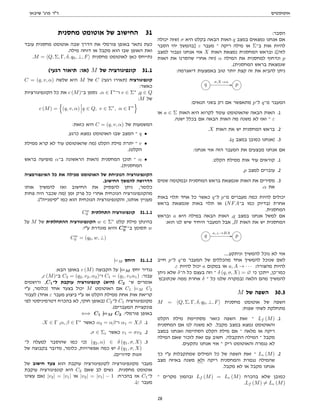 ‫אוטומטים‬
‫שיבאן‬ '‫פרג‬ ‫דר‬
:‫הסבר‬
‫יכולה‬ ‫)שזה‬ σ ‫היא‬ ‫בקלט‬ ‫הבאה‬ ‫האות‬ q ‫במצב‬ ‫נמצאים‬ ‫אנחנו‬ ‫אם‬
‫הסבר‬ ‫יהי‬ ‫]בהמשך‬ ε ‫מעבר‬ ‫־‬ ‫ריקה‬ ‫מילה‬ ‫או‬ Σ‫ב־‬ ‫אות‬ ‫להיות‬
‫למצב‬ ‫נעבור‬ ‫אנחנו‬ ‫אזי‬ X ‫האות‬ ‫נמצאת‬ ‫המחסנית‬ ‫ובראש‬ ([‫לזה‬
‫האות‬ ‫את‬ ‫שהסרנו‬ ‫אחרי‬ ‫)וזה‬ α ‫המילה‬ ‫את‬ ‫למחסנית‬ ‫ונדחוף‬ p
.(‫המחסנית‬ ‫בראש‬ ‫שנמצאת‬
:‫דיאגרמה‬ ‫באמצעות‬ ‫טוב‬ ‫יותר‬ ‫קצת‬ ‫זה‬ ‫את‬ ‫להביא‬ ‫ניתן‬
q
σ,X→α
// p
:‫תנאים‬ ‫בשני‬ ‫רק‬ ‫אם‬ ‫מתאפשר‬ p‫ל־‬ q‫מ־‬ ‫המעבר‬
‫או‬ a ∈ Σ ‫האות‬ ‫היא‬ ‫לקרוא‬ ‫עומד‬ ‫שהאוטומט‬ ‫הבאה‬ ‫האות‬ .1
.‫ישנה‬ ‫בכלל‬ ‫אם‬ ‫הבאה‬ ‫האות‬ ‫מה‬ ‫משנה‬ ‫לא‬ ‫ואז‬ ‫־‬ ε
.X ‫האות‬ ‫את‬ ‫יש‬ ‫המחסנית‬ ‫בראש‬ .2
.(q ‫במצב‬ ‫כמובן‬ ‫)אנחנו‬ .3
:‫אנחנו‬ ‫אזי‬ ‫הזה‬ ‫המעבר‬ ‫את‬ ‫מבצעים‬ ‫אנחנו‬ ‫אם‬
.‫הקלט‬ ‫ממילת‬ ‫אות‬ ‫עוד‬ ‫קוראים‬ .1
.p ‫למצב‬ ‫עוברים‬ .2
‫שמים‬ ‫ובמקומה‬ ‫המחסנית‬ ‫בראש‬ ‫שנמצאת‬ ‫האות‬ ‫את‬ ‫מסירים‬ .3
.α ‫את‬
‫באות‬ ‫תלוי‬ ‫אחד‬ ‫כל‬ ‫כאשר‬ q‫ל־‬ p‫מ־‬ ‫מעברים‬ ‫כמה‬ ‫להיות‬ ‫יכולים‬
‫בראש‬ ‫שנמצאת‬ ‫באות‬ ‫תלוי‬ ‫או‬ (NFA‫ב־‬ ‫כמו‬ ‫)בדיוק‬ ‫אחרת‬
.‫המחסנית‬
‫ובראש‬ a ‫היא‬ ‫במילה‬ ‫הבאה‬ ‫האות‬ ,q ‫במצב‬ ‫אנחנו‬ ‫למשל‬ ‫אם‬
:‫הוא‬ ‫לנו‬ ‫שיש‬ ‫היחיד‬ ‫המעבר‬ ‫אבל‬ ,B ‫האות‬ ‫את‬ ‫יש‬ ‫המחסנית‬
q
a,⊥→BA
// p
....‫וניתקע‬ ‫להמשיך‬ ‫נוכל‬ ‫לא‬ ‫אזי‬
‫חייב‬ p‫ל־‬ q‫מ־‬ ‫המעבר‬ ‫של‬ ‫מהכללים‬ ‫אחד‬ ‫להמשיך‬ ‫שנוכל‬ ‫לשם‬
.ε ‫להיות‬ ‫יכול‬ a ‫במקום‬ ‫או‬ a, A → · · · :‫מהצורה‬ ‫להיות‬
‫ניתן‬ ‫שלא‬ δ‫ה־‬ ‫כל‬ ‫בעצם‬ ‫וזה‬ ‫־‬ δ (q, σ, X) = ∅ ‫כי‬ ‫ייתכן‬ ,‫כמו־כן‬
‫שכתוב(ץ‬ ‫ממה‬ ‫אחרת‬ δ ‫־‬ ‫כל‬ ‫שלנו‬ ‫)במקרה‬ ‫הלאה‬ ‫מהם‬ ‫להמשיך‬
M ‫של‬ ‫השפה‬ 30.3
M = hQ, Σ, Γ, δ, q0, ⊥, Fi ‫מחסנית‬ ‫אוטומט‬ ‫של‬ ‫השפה‬
:‫שפות‬ ‫לשתי‬ ‫מתחלקת‬
‫הקלט‬ ‫מילת‬ ‫מסתיימת‬ ‫כזאר‬ ‫השפה‬ ‫זאת‬ ‫־‬ Lf (M) .1
‫המחסנית‬ ‫אם‬ ‫לנו‬ ‫משנה‬ ‫לא‬ .‫מקבל‬ ‫במצב‬ ‫נמצא‬ ‫והאוטומט‬
‫במצב‬ ‫ואנחנו‬ ‫הסתיימה‬ ‫הקלט‬ ‫מילת‬ ‫אם‬ ‫־‬ ‫מלאה‬ ‫או‬ ‫ריקה‬
‫המילה‬ ‫שאם‬ ‫לזכור‬ ‫זאת‬ ‫עם‬ ‫חשוב‬ .‫התקבלה‬ ‫המילה‬ ‫־‬ ‫מקבל‬
.‫נתקעים‬ ‫אנחנו‬ ‫אזי‬ ‫־‬ ‫ריק‬ ‫והאוטומט‬ ‫נגמרה‬ ‫לא‬
‫כך‬ ‫עי‬ ‫שמתקבלות‬ ‫המילים‬ ‫כל‬ ‫של‬ ‫השפה‬ ‫זאת‬ ‫־‬ Le (M) .2
‫מצב‬ ‫באיזה‬ ‫משנה‬ ‫ולא‬ ‫ריקה‬ ‫והמחסנית‬ ‫נגמרת‬ ‫שהמילה‬
.‫מקבל‬ ‫לא‬ ‫או‬ ‫מקבל‬ ‫אנחנו‬
‫־‬ ‫מקרים‬ ‫ובהמון‬ Lf (M) = Le (M) ‫בהכרח‬ ‫שלא‬ ‫כמובן‬
.Lf (M) 6= Le (M)
‫מחסנית‬ ‫אוטומט‬ ‫של‬ ‫החישוב‬ 31
‫עובד‬ ‫מחסנית‬ ‫אוטומט‬ ‫שבה‬ ‫הדרך‬ ‫את‬ ‫פורמלי‬ ‫באופן‬ ‫נתאר‬ ‫כעת‬
.‫מילה‬ ‫דוחה‬ ‫או‬ ‫מקבל‬ ‫הוא‬ ‫שבו‬ ‫האופן‬ ‫ואת‬
.M = hQ, Σ, Γ, δ, q0, ⊥, Fi ‫מחסנית‬ ‫לאוטומט‬ ‫כאן‬ ‫נתייחס‬
(‫רגעי‬ ‫תיאור‬ :‫)או‬ M ‫של‬ ‫קונפיגורציה‬ 31.1
C = (q, v, α) ‫שלשה‬ ‫היא‬ M ‫של‬ C (‫רגעי‬ ‫)תאירו‬ ‫קונפיגורציה‬
:‫כאשר‬
‫הקונפיגורציות‬ ‫כל‬ ‫את‬ c (M)‫ב־‬ ‫נסמן‬ .α ∈ Γ∗
‫ו־‬ v ∈ Σ∗
,q ∈ Q
:M ‫של‬
c (M) =
n
(q, v, α) q ∈ Q, v ∈ Σ∗
, α ∈ Γ∗
o
:‫כזאת‬ ‫היא‬ C = (q, v, α) ‫של‬ ‫המשמעות‬
.‫כרגע‬ ‫נמצא‬ ‫האוטומט‬ ‫שבו‬ ‫המצב‬ ‫־‬ q •
‫ממילת‬ ‫קרא‬ ‫לא‬ ‫עוד‬ ‫שהאוטומט‬ ‫)מה‬ ‫הקלט‬ ‫מילת‬ ‫יתרת‬ ‫־‬ v •
.(‫הקלט‬
‫בראש‬ ‫מופיעה‬ α‫ב־‬ ‫הראשונה‬ ‫)האות‬ ‫המחסנית‬ ‫תוכן‬ ‫־‬ α •
.(‫המחסנית‬
‫האינפורמציה‬ ‫כל‬ ‫את‬ ‫מכילה‬ ‫האוטומט‬ ‫של‬ ‫הנוכיחת‬ ‫הקונפיגורציה‬
.‫החישוב‬ ‫להמשך‬ ‫הדרושה‬
‫אותו‬ ‫להמשיך‬ ‫ואז‬ ‫החישוב‬ ‫את‬ ‫להפסיק‬ ‫ניתן‬ ,‫כלומר‬
‫פחות‬ ‫היה‬ ‫שכבר‬ ‫)מה‬ ‫זמן‬ ‫פרק‬ ‫כל‬ ‫אחרי‬ ‫הנוכחית‬ ‫מהקונפיגורציה‬
.(‫סימנייה‬ ‫כמו‬ ‫הוא‬ ‫הנוכחית‬ ‫והקונפיגורציה‬ ,‫אותנו‬ ‫מעניין‬
Cw
0 ‫התחלתית‬ ‫קונפיגורציה‬ 31.1.1
‫על‬ M ‫של‬ ‫ההתחלתית‬ ‫הקונפיגורציה‬ w ∈ Σ∗
‫קלט‬ ‫מילת‬ ‫בהינתן‬
:‫עי‬ ‫מוגדרת‬ ‫והיא‬ Cw
0 ‫ב־‬ ‫תסומן‬ w
Cw
0 = (q0, w, ⊥)
|=M ‫היחס‬ 31.1.2
:‫הבא‬ ‫באופן‬ c (M) ‫הקבוצה‬ ‫על‬ |=M ‫יחס‬ ‫נגדיר‬
,c (M)‫ב־‬ C2 = (q2, v2, α2)‫ו־‬ C1 = (q1, v1α1) :‫עבור‬
‫ורושמים‬ ,C1‫ל־‬ ‫עוקבת‬ ‫קונפיגורציה‬ (‫)היא‬ C2 ‫ש־‬ ‫אומרים‬
‫עי‬ ,‫)כלומר‬ ‫אחד‬ ‫בצעד‬ ‫יכול‬ M ‫האוטומט‬ ‫אם‬ C1 |=M C2
‫לעבור‬ (‫אחד‬ ε ‫מעבר‬ ‫ביצוע‬ ‫עי‬ ‫או‬ ‫הקלט‬ ‫ממילת‬ ‫אחת‬ ‫אות‬ ‫קריאת‬
‫לפי‬ ‫דטרמיניסטי‬ ‫בהכרח‬ ‫לא‬ ,‫חוקי‬ ‫)באופן‬ C2‫ל־‬ C1 ‫מקונפיגורציה‬
.(‫המעברים‬ ‫פונקציית‬
⇐⇒ C1 |=M C2 :‫פורמלי‬ ‫באופן‬
.X ∈ Γ ,α, β ∈ Γ∗
‫כאשר‬ α2 = αβ‫ו־‬ α1 = Xβ .1
.σ ∈ Σε ‫כאשר‬ v1 = σv2 .2
‫ל־‬ ‫למעלה‬ ‫שהוסבר‬ ‫כמו‬ ‫)כי‬ (q2, α) ∈ δ (q1, σ, X) .3
‫של‬ ‫בקבוצה‬ ‫מדובר‬ ,‫כלומר‬ ,‫אפשרויות‬ ‫כמה‬ ‫יש‬ δ (q1, σ, X)
.(‫סדורים‬ ‫זוגות‬
‫של‬ ‫חישוב‬ ‫צעד‬ ‫הוא‬ ‫עוקבת‬ ‫לקונפיגורציה‬ ‫מקונפיגורציה‬ ‫מעבר‬
‫עוקבת‬ ‫קונפיגורציה‬ ‫היא‬ C2 ‫שאם‬ ‫לב‬ ‫נשים‬ .‫מחסנית‬ ‫אוטומט‬
‫עשינו‬ ‫)אם‬ |v2| = |v1| ‫או‬ |v2| = |v1| − 1 :‫בהכרח‬ ‫אז‬ C1‫ל־‬
.(ε ‫מעבר‬
28
 