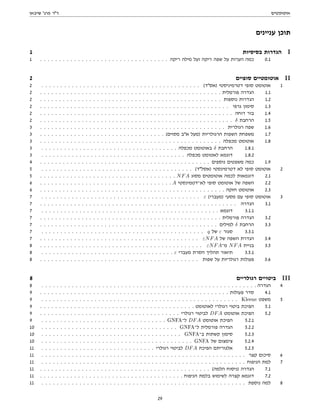 ‫אוטומטים‬
‫שיבאן‬ '‫פרג‬ ‫דר‬
‫עניינים‬ ‫תוכן‬
1 ‫בסיסיות‬ ‫הגדרות‬ I
1 . . . . . . . . . . . . . . . . . . . . . . . . . . . . . . . . . . ‫ריקה‬ ‫מילה‬ ‫ועל‬ ‫ריקה‬ ‫שפה‬ ‫על‬ ‫הערות‬ ‫כמה‬ 0.1
2 ‫סופיים‬ ‫אוטומטיים‬ II
2 . . . . . . . . . . . . . . . . . . . . . . . . . . . . . . . . . . . . . . . . . . (‫)אסד‬ ‫דטרמיניסטי‬ ‫סופי‬ ‫אוטומט‬ 1
2 . . . . . . . . . . . . . . . . . . . . . . . . . . . . . . . . . . . . . . . . . . . . . . . . ‫פורמלית‬ ‫הגדרה‬ 1.1
2 . . . . . . . . . . . . . . . . . . . . . . . . . . . . . . . . . . . . . . . . . . . . . . . . ‫נוספות‬ ‫הגדרות‬ 1.2
2 . . . . . . . . . . . . . . . . . . . . . . . . . . . . . . . . . . . . . . . . . . . . . . . . . . ‫גרפי‬ ‫סימון‬ 1.3
2 . . . . . . . . . . . . . . . . . . . . . . . . . . . . . . . . . . . . . . . . . . . . . . . . . . . ‫דוחה‬ ‫בור‬ 1.4
2 . . . . . . . . . . . . . . . . . . . . . . . . . . . . . . . . . . . . . . . . . . . . . . . . . . . δ ‫הרחבת‬ 1.5
3 . . . . . . . . . . . . . . . . . . . . . . . . . . . . . . . . . . . . . . . . . . . . . . . . . ‫רגולרית‬ ‫שפה‬ 1.6
3 . . . . . . . . . . . . . . . . . . . . . . . . . . . . . . . . . (‫מסוים‬ ‫אב‬ ‫)מעל‬ ‫הרגולריות‬ ‫השפות‬ ‫משפחת‬ 1.7
3 . . . . . . . . . . . . . . . . . . . . . . . . . . . . . . . . . . . . . . . . . . . . . . . . ‫מכפלה‬ ‫אוטומט‬ 1.8
3 . . . . . . . . . . . . . . . . . . . . . . . . . . . . . . . . . . . . ‫מכפלה‬ ‫באוטומט‬ δ ‫הרחבת‬ 1.8.1
3 . . . . . . . . . . . . . . . . . . . . . . . . . . . . . . . . . . . . . . ‫מכפלה‬ ‫לאטומט‬ ‫דוגמא‬ 1.8.2
4 . . . . . . . . . . . . . . . . . . . . . . . . . . . . . . . . . . . . . . . . . . . . . ‫נוספים‬ ‫משפטים‬ ‫כמה‬ 1.9
5 . . . . . . . . . . . . . . . . . . . . . . . . . . . . . . . . . . . . . . . . (‫)אסלד‬ ‫דטרמינסטי‬ ‫לא‬ ‫סופי‬ ‫אוטומט‬ 2
5 . . . . . . . . . . . . . . . . . . . . . . . . . . . . . . . . . . . . NFA ‫מסוג‬ ‫אוטומטים‬ ‫לכמה‬ ‫דוגמאות‬ 2.1
6 . . . . . . . . . . . . . . . . . . . . . . . . . . . . . . . . . . . A ‫לא־דטמינסטי‬ ‫סופי‬ ‫אוטומט‬ ‫של‬ ‫השפה‬ 2.2
6 . . . . . . . . . . . . . . . . . . . . . . . . . . . . . . . . . . . . . . . . . . . . . . . . . ‫חזקה‬ ‫אוטומט‬ 2.3
7 . . . . . . . . . . . . . . . . . . . . . . . . . . . . . . . . . . . . . . . . . . ε (‫)מעברי‬ ‫מסעי‬ ‫עם‬ ‫סופי‬ ‫אוטומט‬ 3
7 . . . . . . . . . . . . . . . . . . . . . . . . . . . . . . . . . . . . . . . . . . . . . . . . . . . . ‫הגדרה‬ 3.1
7 . . . . . . . . . . . . . . . . . . . . . . . . . . . . . . . . . . . . . . . . . . . . . . . ‫דוגמא‬ 3.1.1
7 . . . . . . . . . . . . . . . . . . . . . . . . . . . . . . . . . . . . . . . . . . . . . . . . ‫פורמלית‬ ‫הגדרה‬ 3.2
7 . . . . . . . . . . . . . . . . . . . . . . . . . . . . . . . . . . . . . . . . . . . . . . . ‫למילים‬ δ ‫הרחבת‬ 3.3
7 . . . . . . . . . . . . . . . . . . . . . . . . . . . . . . . . . . . . . . . . . . . q ‫של‬ ε ‫סגור‬ 3.3.1
7 . . . . . . . . . . . . . . . . . . . . . . . . . . . . . . . . . . . . . . . . . . εNFA ‫של‬ ‫השפה‬ ‫הגדרת‬ 3.4
8 . . . . . . . . . . . . . . . . . . . . . . . . . . . . . . . . . . . . . . . . . . . εNFA‫מ־‬ NFA ‫בניית‬ 3.5
8 . . . . . . . . . . . . . . . . . . . . . . . . . . . . . . . . . . . ε ‫מעברי‬ ‫הסרת‬ ‫תהליך‬ ‫תיאור‬ 3.5.1
8 . . . . . . . . . . . . . . . . . . . . . . . . . . . . . . . . . . . . . . . . . . ‫שפות‬ ‫על‬ ‫רגולריות‬ ‫פעולות‬ 3.6
8 ‫רגולריים‬ ‫ביטויים‬ III
8 . . . . . . . . . . . . . . . . . . . . . . . . . . . . . . . . . . . . . . . . . . . . . . . . . . . . . . . . . ‫הגדרה‬ 4
9 . . . . . . . . . . . . . . . . . . . . . . . . . . . . . . . . . . . . . . . . . . . . . . . . . . ‫פעולות‬ ‫סדר‬ 4.1
9 . . . . . . . . . . . . . . . . . . . . . . . . . . . . . . . . . . . . . . . . . . . . . . . . . . . . Kleene ‫משפט‬ 5
9 . . . . . . . . . . . . . . . . . . . . . . . . . . . . . . . . . . . . . . . . . ‫לאוטומט‬ ‫רגולרי‬ ‫ביטוי‬ ‫הפיכת‬ 5.1
9 . . . . . . . . . . . . . . . . . . . . . . . . . . . . . . . . . . . . . ‫רגולרי‬ ‫לביטוי‬ DFA ‫אוטומט‬ ‫הפיכת‬ 5.2
9 . . . . . . . . . . . . . . . . . . . . . . . . . . . . . . . . . GNFA‫ל־‬ DFA ‫אוטומט‬ ‫הפיכת‬ 5.2.1
10 . . . . . . . . . . . . . . . . . . . . . . . . . . . . . . . . . . . . GNFA‫ל־‬ ‫פורמלית‬ ‫הגדרה‬ 5.2.2
10 . . . . . . . . . . . . . . . . . . . . . . . . . . . . . . . . . . . . . GNFA‫ב־‬ ‫קשתות‬ ‫סימון‬ 5.2.3
10 . . . . . . . . . . . . . . . . . . . . . . . . . . . . . . . . . . . . . . . . GNFA ‫של‬ ‫צימצום‬ 5.2.4
11 . . . . . . . . . . . . . . . . . . . . . . . . . . . . . . ‫רגולרי‬ ‫לביטוי‬ DFA ‫הפיכת‬ ‫אלגוריתם‬ 5.2.5
11 . . . . . . . . . . . . . . . . . . . . . . . . . . . . . . . . . . . . . . . . . . . . . . . . . . . . . . ‫קצר‬ ‫סיכום‬ 6
11 . . . . . . . . . . . . . . . . . . . . . . . . . . . . . . . . . . . . . . . . . . . . . . . . . . . . . . ‫הניפוח‬ ‫למת‬ 7
11 . . . . . . . . . . . . . . . . . . . . . . . . . . . . . . . . . . . . . . . . . . . . . (‫הלמה‬ ‫)ניסוח‬ ‫הגדרה‬ 7.1
11 . . . . . . . . . . . . . . . . . . . . . . . . . . . . . . . . . . . . . . ‫הניפוח‬ ‫בלמת‬ ‫לשימוש‬ ‫קצרה‬ ‫דוגמא‬ 7.2
11 . . . . . . . . . . . . . . . . . . . . . . . . . . . . . . . . . . . . . . . . . . . . . . . . . . . . . . ‫נוספת‬ ‫למה‬ 8
29
 