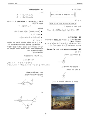 ‫אוטומטים‬
‫שיבאן‬ '‫פרג‬ ‫דר‬
:‫ש‬ ‫לכך‬ ‫לב‬ ‫נשים‬
L (A) =
(
w ∈ Σ∗
δ (q0, w) ∈ F
)
:‫במילים‬ ‫או‬
δ (q0, w) ∈ F ⇐⇒ w ‫המילה‬ ‫את‬ ‫מקבל‬ A
:δ ‫הפונקציה‬ ‫של‬ ‫נוספת‬ ‫תכונה‬
δ (q, u · v) = δ (δ (q, u) , v), ∀q ∈ Q, ∀u, v ∈ Σ∗
‫רגולרית‬ ‫שפה‬ 1.6
DFA ‫קיים‬ ‫אם‬ ‫רגולרית‬ ‫שפה‬ ‫נקראת‬ L ⊆ Σ∗
‫שפה‬ 1.1 ‫הגדרה‬
.L (A) = L‫ש־‬ ‫כך‬ A
‫או‬ L =

an
bn
n ∈ N ,Σ = {a, b} :‫רגולרית‬ ‫לא‬ ‫לשפה‬ ‫דוגמא‬
. L =

w #a (w) = #b (w) :‫אחר‬ ‫בכתיב‬ ‫שפה‬ ‫אותה‬
(‫מסוים‬ ‫אב‬ ‫)מעל‬ ‫הרגולריות‬ ‫השפות‬ ‫משפחת‬ 1.7
.‫אב‬ Σ ‫יהי‬
:‫רגולרית‬ ‫שפה‬ ‫היא‬ ‫־‬ Σ∗
.1
// q0
Σ
.Σ∗
‫את‬ ‫מזהה‬ ‫הנל‬ ‫האוטומט‬
:‫רגולרית‬ ‫שפה‬ ‫היא‬ ∅ .2
// q0
Σ
.F = ∅ ‫זה‬ ‫באוטומט‬ .∅ ‫את‬ ‫מזהה‬ ‫זה‬ ‫אוטומט‬
‫מכפלה‬ ‫אוטומט‬ 1.8
:‫יהיו‬
A1 = hQ1, Σ, δ1, q1, F1i
A2 = hQ2, Σ, δ2, q2, F2i
‫זהו‬ A2‫ו־‬ A1 ‫של‬ ‫מכפלה‬ ‫אוטומט‬ ,Σ ‫אב‬ ‫אותו‬ ‫מעל‬ ‫־ים‬DFA ‫שני‬
:A (DFA) ‫אוטומט‬
A = hQ, Σ, δ, q0, Fi
:‫שמקיים‬
Q = Q1 × Q2 =
n
q × r q ∈ Q1, r ∈ Q2
o
•
δ : Q × Σ → Q •
δ ((q, r) , a) = (δ1 (q, a) , δ2 (r, a)) •
q = (q1, q2) •
.(‫למשנהו‬ ‫אחד‬ ‫מכפלה‬ ‫מאוטומט‬ ‫משתנה‬ ‫)היא‬ F ⊆ Q •
.‫יקבל‬ ‫שהאוטומט‬ ‫שרוצים‬ ‫השפה‬ ‫לפי‬ ‫אותה‬ ‫קובע‬ ‫המשתמש‬
‫של‬ ‫שילוב‬ ‫בעצם‬ ‫זה‬ ‫מכפלה‬ ‫אוטומט‬ ,‫אופן‬ ‫שבאיזשהו‬ ‫לומר‬ ‫ניתן‬
‫היא‬ ‫המקבלים‬ ‫המצבים‬ ‫וקבוצת‬ ‫במקביל‬ ‫שרצים‬ ‫אוטומטים‬ ‫שני‬
.‫רוצים‬ ‫שאנחנו‬ ‫למה‬ ‫בהתאמה‬
(...‫בהמשך‬ ‫)דוגמא‬
‫מכפלה‬ ‫באוטומט‬ δ ‫הרחבת‬ 1.8.1
δ : Q × Σ∗
→ Q
(
δ ((q, r) , ε) = (q, r) , ∀ (q, r) ∈ Q
δ ((q, r) , wa) = δ (δ ((q, r) , w) , a) , ∀ (q, r) ∈ Q, w ∈ Σ∗
, a ∈ Σ
‫מכפלה‬ ‫לאטומט‬ ‫דוגמא‬ 1.8.2
:‫הבאים‬ ‫האוטומטים‬ ‫בשני‬ ‫נסתכל‬
:A1
// q0
b
a
**
q1
a
jj
b
:A2
// r0
a
b // r1
a
b
~~
r2
a
b
``
3
 
