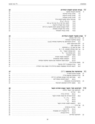 ‫אוטומטים‬
‫שיבאן‬ '‫פרג‬ ‫דר‬
12 ‫רגולריות‬ ‫לשפות‬ ‫הכרעה‬ ‫בעיות‬ IV
12 . . . . . . . . . . . . . . . . . . . . . . . . . . . . . . . . . . . . . . . . . . . . . . . ‫שהוצגו‬ ‫הבעיות‬ ‫פתרונות‬ 9
12 . . . . . . . . . . . . . . . . . . . . . . . . . . . . . . . . . . . . . . . . . . . . . ‫השייכות‬ ‫בעיית‬ ‫פתרון‬ 9.1
12 . . . . . . . . . . . . . . . . . . . . . . . . . . . . . . . . . . . . . . . . . . . . . ‫הריקנות‬ ‫בעיית‬ ‫פתרון‬ 9.2
12 . . . . . . . . . . . . . . . . . . . . . . . . . . . . . . . . . . . . . . . . . . . . . ‫הסופיות‬ ‫בעיית‬ ‫פתרון‬ 9.3
12 . . . . . . . . . . . . . . . . . . . . . . . . . . . . . . . . . . . . . . ‫הנל‬ ‫לאלגוריתמים‬ ‫יעלים‬ ‫פתרונות‬ 9.4
12 . . . . . . . . . . . . . . . . . . . . . . . . . . . . . . . . . . . . . . . . . R (q)‫ו־‬ R0 (q) 9.4.1
12 . . . . . . . . . . . . . . . . . . . . . . . . . . . . . . (R0 (q) ‫של‬ ‫)או‬ R (q) ‫של‬ ‫יעיל‬ ‫חישוב‬ 9.4.2
12 . . . . . . . . . . . . . . . . . . . . . . . . . . . . . . . . . . . . ‫הריקנות‬ ‫לבעיית‬ ‫יעיל‬ ‫פתרון‬ 9.4.3
12 . . . . . . . . . . . . . . . . . . . . . . . . . . DFA‫ב־‬ ‫להשגה‬ ‫ניתנים‬ ‫שאינם‬ ‫מצבים‬ ‫הסרת‬ 9.4.4
13 . . . . . . . . . . . . . . . . . . . . . . . . . . . . . . . . . . . . ‫הסופיות‬ ‫לבעיית‬ ‫יעיל‬ ‫פתרון‬ 9.4.5
13 . . . . . . . . . . . . . . . . . . . . . . . . . . . . . . . . . . . . . . ‫השקילות‬ ‫בעיית‬ ‫פתרון‬ 9.4.6
13 ‫רגולריות‬ ‫לשפות‬ ‫אלגברי‬ ‫אפיון‬ V
13 . . . . . . . . . . . . . . . . . . . . . . . . . . . . . . . . . . . . . . . . . . . . . . . . . . ‫שקילות‬ ‫יחסי‬ ‫עידון‬ 10
13 . . . . . . . . . . . . . . . . . . . . . . . . . . . . . . . . . . . . . . . . . . . . . . . ‫השקילות‬ ‫מחלקות‬ ‫קבוצת‬ 11
13 . . . . . . . . . . . . . . . . . . . . . . . . . . . . . . . (rank) ‫שקילות‬ ‫מחלקות‬ ‫של‬ (‫)האינדקס‬ ‫הדרגה‬ 11.1
14 . . . . . . . . . . . . . . . . . . . . . . . . . . . . . . . . . . . . . . . . . . . . . . . . ‫מימין‬ ‫אינווריאנטי‬ ‫יחס‬ 12
14 . . . . . . . . . . . . . . . . . . . . . . . . . . . . . . . . . . . . . . . . . . . . . . . . . . . . ‫שפה‬ ‫משמר‬ ‫יחס‬ 13
14 . . . . . . . . . . . . . . . . . . . . . . . . . . . . . . . . . . . . . . . . . . . . ‫באוטומט‬ q ∈ Q ‫מצב‬ ‫של‬ ‫שפה‬ 14
14 . . . . . . . . . . . . . . . . . . . . . . . . . . . . . . . . . . . . . . . . . RL
‫ו־‬ RA
‫חשובים‬ ‫שקילות‬ ‫יחסי‬ ‫שני‬ 15
14 . . . . . . . . . . . . . . . . . . . . . . . . . . . . . . . . . . . . . . . . . . . RA
‫־‬ ‫ראשון‬ ‫שקילות‬ ‫יחס‬ 15.1
15 . . . . . . . . . . . . . . . . . . . . . . . . . . . . . . . . . . . . . . . . . . . . RL
‫־‬ ‫שני‬ ‫שקילות‬ ‫יחס‬ 15.2
15 . . . . . . . . . . . . . . . . . . . . . . . . . . . . . . . . . . . . . . . . . . . . . . . . ‫דוגמאות‬ ‫מספר‬ 15.3
15 . . . . . . . . . . . . . . . . . . . . . . . . . . . . . . . . . . . . . . ‫סופיות‬ ‫לשפות‬ ‫דוגמאות‬ 15.3.1
15 . . . . . . . . . . . . . . . . . . . . . . . . . . . . . . . . . . . . ‫אינסופיות‬ ‫לשפות‬ ‫דוגמאות‬ 15.3.2
16 . . . . . . . . . . . . . . . . . . . . . . . ‫שקילות‬ ‫מחלקות‬ ‫אינסוף‬ ‫אם‬ ‫אינסופית‬ ‫לשפה‬ ‫דוגמא‬ 15.3.3
16 . . . . . . . . . . . . . . . . . . . . . . . . . . . . . . . . . . . . . . . . . . . . . . . . . . ‫מייהיל־נרוד‬ ‫משפט‬ 16
16 . . . . . . . . . . . . . . . . . . . . . . . . . . . . . . . . . . . . . . . . ‫מינימלי‬ DFA ‫אוטומט‬ ‫בניית‬ 16.1
17 . . . . . . . . . . . . . . . . . . . . . . ‫רגולרית‬ ‫אינה‬ ‫ששפה‬ ‫מייהיל־נרוד‬ ‫משפט‬ ‫באמצעות‬ ‫להוכחה‬ ‫דוגמא‬ 16.2
17 DFA ‫אוטומט‬ ‫של‬ ‫מינימיזציה‬ VI
17 . . . . . . . . . . . . . . . . . . . . . . . . . . . . . . . . . . . . . . . . . . . . . . . . ‫להפרדה‬ ‫ניתנים‬ ‫מצבים‬ 17
18 . . . . . . . . . . . . . . . . . . . . . . . . . . . . . . . . . . . . . . . . . . . . A ‫של‬ ‫הצימצום‬ ‫אוטומט‬ ‫בניית‬ 18
18 . . . . . . . . . . . . . . . . . . . . . . . . . . . . . . . . . . . DFA‫ב־‬ ‫שקולים‬ ‫מצבים‬ ‫לזוהי‬ ‫אלגוריתם‬ 18.1
18 . . . . . . . . . . . . . . . . . . . . . . . . . . . . . . . . . . . . ‫באלגוריתם‬ ‫לשימוש‬ ‫דוגמא‬ 18.1.1
19 . . . . . . . . . . . . . . . . . . . . . . . . . . . . . . . . . . . . . . . . . . . . . . ‫אוטומטים‬ ‫בין‬ ‫איזומורפיזם‬ 19
19 . . . . . . . . . . . . . . . . . . . . . . . . . . . . . . . . . . . . . . . ‫המינימלי‬ ‫האוטומט‬ ‫יחידות‬ ‫משפט‬ 19.1
20 ‫הקשר‬ ‫חסרות‬ ‫ושפות‬ ‫הקשר‬ ‫חסרי‬ ‫דקדוקים‬ VII
20 . . . . . . . . . . . . . . . . . . . . . . . . . . . . . . . . . . . . . . . . . . . . (CFG) ‫הקשר‬ ‫חסרי‬ ‫דקדוקים‬ 20
20 . . . . . . . . . . . . . . . . . . . . . . . . . . . . . . . . . . . . . . . . . . . . . . . . . . . . ‫הגדרות‬ 20.1
20 . . . . . . . . . . . . . . . . . . . . . . . . . . . . . . . . . . . . . . . . . . . ‫גזירה‬ ‫הגדרות‬ 20.1.1
21 . . . . . . . . . . . . . . . . . . . . . . . . . . . . . . . . . . . . ‫הקשר‬ ‫חסרות‬ ‫שפות‬ ‫של‬ ‫סגירות‬ ‫תכונות‬ 20.2
21 . . . . . . . . . . . . . . . . . . . . . . . . . . . . . . . . . . . . . . . . . . . . . L1 ∪ L2 20.2.1
21 . . . . . . . . . . . . . . . . . . . . . . . . . . . . . . . . . . . . . . . . . . . . . . . L1L2 20.2.2
21 . . . . . . . . . . . . . . . . . . . . . . . . . . . . . . . . . . . . . . . . . . . . . . . . L∗
1 20.2.3
21 . . . . . . . . . . . . . . . . . . . . . . . . . . . . . . . . . . . . . . . . ‫הקשר‬ ‫חסרות‬ ‫לשפות‬ ‫דוגמאות‬ 20.3
22 . . . . . . . . . . . . . . . . . . . . . . . . . . . . . . . . . . . . . . . . . . . . . . . . . . . . . . . ‫גזירה‬ ‫עצי‬ 21
22 . . . . . . . . . . . . . . . . . . . . . . . . . . . . . . . . . . . . . . . . . . . . . . . ‫פורמליות‬ ‫הגדרות‬ 21.1
22 . . . . . . . . . . . . . . . . . . . . . . . . . . . . . . . . . . . . . . . . . . . . . ‫העץ‬ ‫חזית‬ 21.1.1
22 . . . . . . . . . . . . . . . . . . . . . . . . . . . . . . . . . . . . ‫משמעיות‬ ‫ורב‬ ‫משמעיות‬ ‫חד‬ 21.1.2
22 . . . . . . . . . . . . . . . . . . . . . . . . . . . . . . . . . . . . . . . . . . . ‫קנוניות‬ ‫גזירות‬ 21.1.3
23 . . . . . . . . . . . . . . . . . . . . . . . . . . . . . . . . . . . . . . . . . . . . . . . . . . ‫רגולריים‬ ‫דקדוקים‬ 22
30
 