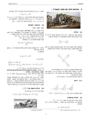 ‫אוטומטים‬
‫שיבאן‬ '‫פרג‬ ‫דר‬
ε (‫)מעברי‬ ‫מסעי‬ ‫עם‬ ‫סופי‬ ‫אוטומט‬ 3
‫הגדרה‬ 3.1
‫יש‬ NFA ‫להיותו‬ ‫שבנוסף‬ NFA ‫זהו‬ ε ‫מסעי‬ ‫עם‬ ‫סופי‬ ‫אוטומט‬
:(‫הריקה‬ ‫)המילה‬ ε‫ב־‬ ‫המסומנות‬ ‫קשתות‬ ‫אותו‬ ‫המייצג‬ ‫בגרף‬
p ε // q
‫הוא‬ q‫ב־‬ ‫נמצא‬ ‫האוטומט‬ ‫שאם‬ :‫היא‬ ‫כזה‬ (‫)מעבר‬ ‫קשת‬ ‫משמעות‬
.‫מהקלט‬ ‫אות‬ (‫לצרוך‬ :‫)או‬ ‫לקרוא‬ ‫מבלי‬ p ‫למצב‬ ‫לקפוץ‬ ‫יכול‬
:‫למשל‬
r p
q
ε
@@
ε
^^
a

s
:‫הן‬ ‫האפשרויות‬ ‫אזי‬ a ‫וקורא‬ q‫ב־‬ ‫נמצא‬ ‫האוטומט‬ ‫אם‬
‫את‬ ‫ולקרוא‬ r ‫או‬ p‫ל־‬ ‫ללכת‬ :‫או‬ ,‫הבאה‬ ‫לאות‬ ‫ולעבור‬ s‫ל־‬ ‫ללכת‬
‫את‬ ‫לקרוא‬ ‫ואז‬ ε ‫של‬ ‫הקפיצה‬ ‫את‬ ‫לעשות‬ ‫קודם‬ ,‫)כלומר‬ ‫משם‬ a
.(!‫ההפך‬ ‫ולא‬ ,‫האות‬
.NFA‫ל־‬ ‫זהים‬ ‫־‬ ‫זה‬ ‫במודל‬ ‫הפרטים‬ ‫שאר‬ ‫כל‬
‫דוגמא‬ 3.1.1
// q0
a

ε // q1
b

ε // q2
c

a∗
b∗
c∗
=
n
al
bm
cn
l, m, n ≥ 0
o
:‫היא‬ ‫זה‬ ‫אוטומט‬ ‫שפת‬
‫פורמלית‬ ‫הגדרה‬ 3.2
.5
Σε = Σ ∪ {ε} :‫נסמן‬ ‫אזי‬ ‫אב‬ ‫הוא‬ Σ ‫אם‬ :‫סימון‬
‫זוהי‬ εNFA ‫בסימון‬ ,ε ‫מסעי‬ ‫עם‬ ‫דטרמיניסטי‬ ‫אל‬ ‫אוטומט‬
:‫חמישיה‬
A = hQ, Σ, δ, q0, Fi
!‫הריקה‬ ‫המילה‬ ‫אלא‬ ,‫אות‬ ‫אינה‬ ‫זאת‬ ‫־‬ {ε}5
:‫פה‬ ‫אבל‬ ,NFA ‫בהגדרת‬ ‫כמו‬ ‫בדיוק‬ ‫הם‬ Q, Σ, q0, F :‫כאשר‬
δ : Q × Σε → 2Q
δ (q, ε) ⊆ .q ∈ Q ‫עבור‬ δ (q, ε) ‫גם‬ ‫מוגדרת‬ ‫שכאן‬ ‫הוא‬ ‫)ההבדל‬
.q‫מ־‬ ‫שיוצאים‬ ε ‫מעברי‬ ‫אין‬ ‫כלומר‬ ,δ (q, ε) = ∅‫ש־‬ ‫ייתכן‬ .Q
. q ε // p :‫כזה‬ ‫מעבר‬ 6
‫בגרף‬ ‫יש‬ ⇐⇒ p ∈ δ (q, ε)
‫למילים‬ δ ‫הרחבת‬ 3.3
q ‫של‬ ε ‫סגור‬ 3.3.1
:‫הבא‬ ‫באופן‬ ε ‫של‬ ‫סגור‬ ‫נגדיר‬ q ∈ Q ‫מצב‬ ‫עבור‬
‫להגיע‬ ‫יכול‬ ‫שהאוטומט‬ A‫ב־‬ ‫המצבים‬ ‫כל‬ ‫קבוצת‬ = CLε (q)
.ε ‫במעברי‬ ‫שימוש‬ ‫עי‬ ,‫כלומר‬ ,‫קלט‬ ‫שום‬ ‫קריאת‬ ‫ללא‬ ‫אליהם‬
,CLε (q0) = {q0, q1, q2} :‫שלמעלה‬ ‫בדוגמא‬ ,‫למשל‬
.CLε (q2) = {q2}‫ו־‬ CLε (q1) = {q1, q2}
:‫מסמנים‬ P ⊆ Q ‫מצבים‬ ‫קבוצת‬ ‫עבור‬
CLε (P) =
[
q∈P
CLε (q)
‫ללא‬ q ∈ P ‫מאיזשהו‬ ‫אליהם‬ ‫להגיע‬ ‫שניתן‬ ‫המצבים‬ ‫כל‬ ‫־‬ ‫כלומר‬
.‫קלט‬ ‫אות‬ ‫קריאת‬
:δ ‫הרחבת‬
δ̂ : Q × Σ∗
→ 2Q
:‫כך‬ ‫מוגדרת‬
(
δ̂ (q, ε) = CLε (q)
δ̂ (q, va) =
S
r∈δ̂(q,v) CLε (δ (r, a)) ∀v ∈ Σ∗
, a ∈ Σ
.w ∈ Σ∗
‫ולכל‬ q ∈ Q ‫לכל‬ ‫מוגדרת‬ δ̂ (q, w) ‫כך‬
‫מתחילים‬ ‫אם‬ ‫אליהם‬ ‫להגיע‬ ‫שניתן‬ ‫המצבים‬ ‫כל‬ ‫קבוצת‬ = δ̂ (q, w)
.(‫)מילה‬ w ‫את‬ ‫וקוראים‬ q ‫במצב‬
a ∈ Σ ‫)עבור‬ !δ̂ (q, a) 6= δ (q, a) :‫הבא‬ ‫לדבר‬ ‫לב‬ ‫לשים‬ ‫חשוב‬
.(q ∈ Q‫ו־‬
‫במעברי‬ ‫להשתמש‬ ‫לנו‬ ‫מותר‬ ,‫ההגדרה‬ ‫עפ‬ ,δ̂ (q, a)‫ב־‬ :‫הסבר‬
‫לעומת‬ .‫למעבר‬ ‫מהאפשרויות‬ ‫כחלק‬ ε ‫את‬ ‫מכללים‬ ‫אנחנו‬ ‫כי‬ ε
‫אנחנו‬ ‫כי‬ ,ε ‫במעברי‬ ‫להשתמש‬ ‫יכולים‬ ‫לא‬ ‫אנחנו‬ δ (q, a)‫ב־‬ ,‫זאת‬
‫קריאת‬ ‫עי‬ q‫מ־‬ ‫אליהם‬ ‫להגיע‬ ‫שניתן‬ ‫המצבים‬ ‫לכל‬ ‫כאן‬ ‫מתייחסים‬
.‫כאן‬ ‫מוגדרת‬ δ (q, ε) ‫גם‬ ‫כזכור‬ .(δ̂‫ב־‬ ‫כמו‬ ‫המילה‬ ‫)ולא‬ a ‫האות‬
εNFA ‫של‬ ‫השפה‬ ‫הגדרת‬ 3.4
:‫עי‬ ‫מוגדרת‬ A εNFA ‫של‬ ‫השפה‬
L (A) =
n
w ∈ Σ∗
δ̂ (q0, w) ∩ F 6= ∅
o
.A ‫האוטומט‬ ‫את‬ ‫המייצג‬6
7
 