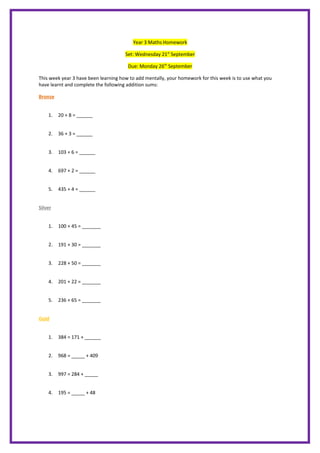 Year 3 Maths Homework
Set: Wednesday 21st
September
Due: Monday 26th
September
This week year 3 have been learning how to add mentally, your homework for this week is to use what you
have learnt and complete the following addition sums:
Bronze
1. 20 + 8 = ______
2. 36 + 3 = ______
3. 103 + 6 = ______
4. 697 + 2 = ______
5. 435 + 4 = ______
Silver
1. 100 + 45 = _______
2. 191 + 30 = _______
3. 228 + 50 = _______
4. 201 + 22 = _______
5. 236 + 65 = _______
Gold
1. 384 = 171 + ______
2. 968 = _____ + 409
3. 997 = 284 + _____
4. 195 = _____ + 48
 