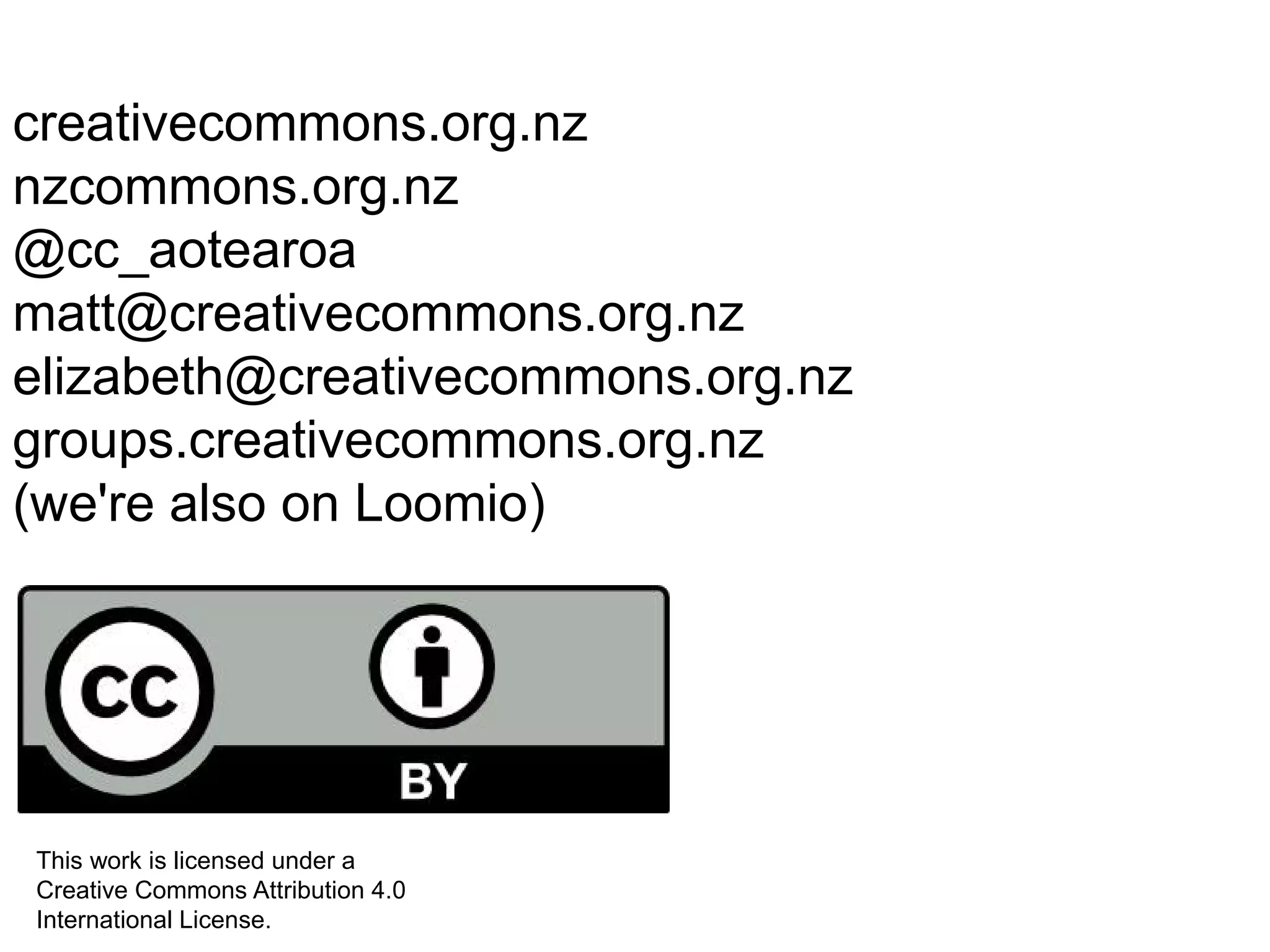 creativecommons.org.nz
nzcommons.org.nz
@cc_aotearoa
matt@creativecommons.org.nz
elizabeth@creativecommons.org.nz
groups.creativecommons.org.nz
(we're also on Loomio)
This work is licensed under a
Creative Commons Attribution 4.0
International License.
 