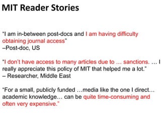 MIT Reader Stories
“I am in-between post-docs and I am having difficulty
obtaining journal access”
–Post-doc, US
“I don’t have access to many articles due to … sanctions. … I
really appreciate this policy of MIT that helped me a lot.”
– Researcher, Middle East
“For a small, publicly funded …media like the one I direct…
academic knowledge… can be quite time-consuming and
often very expensive.”
 