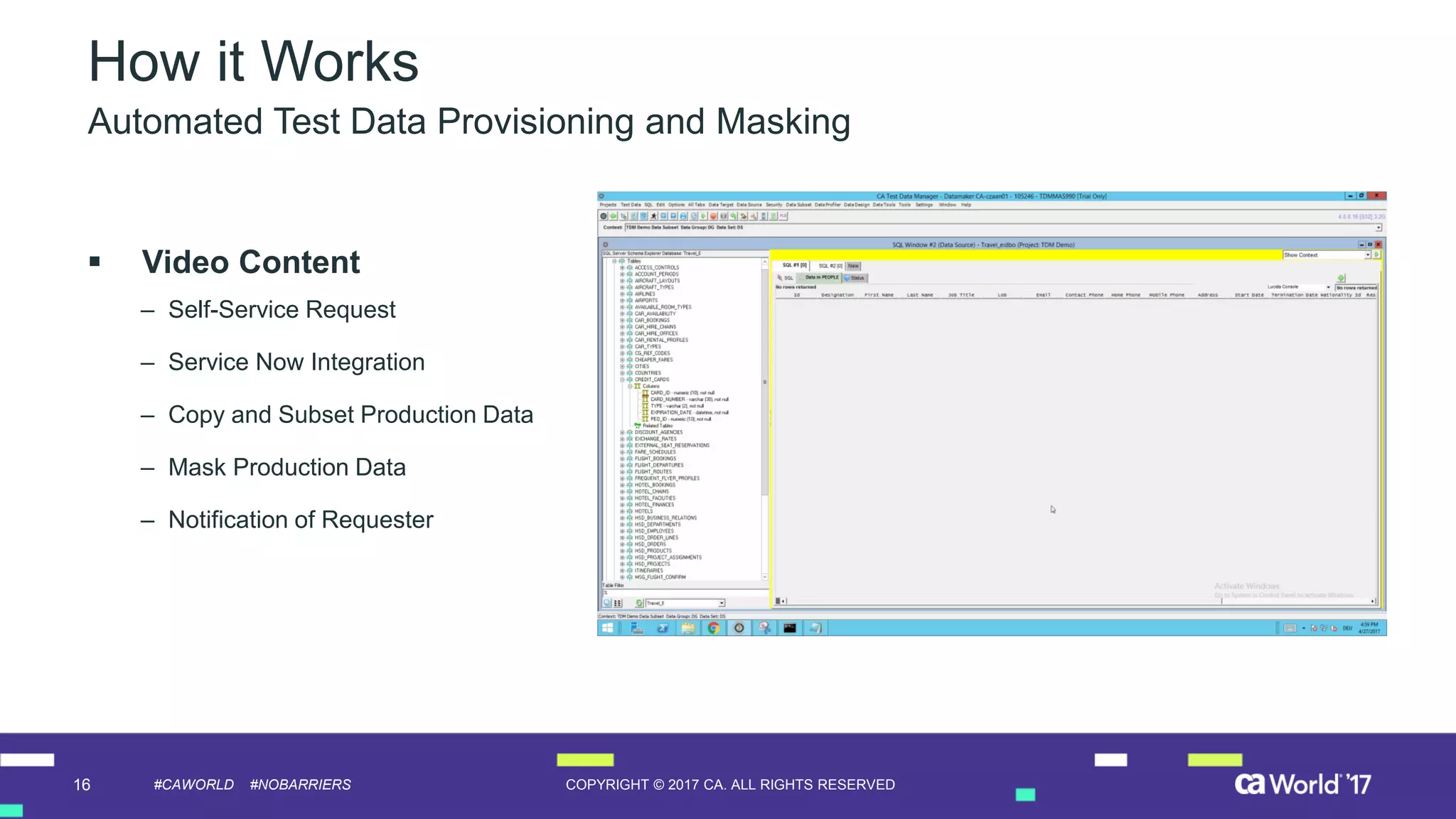 16 COPYRIGHT © 2017 CA. ALL RIGHTS RESERVED#CAWORLD #NOBARRIERS
How it Works
 Video Content
– Self-Service Request
– Service Now Integration
– Copy and Subset Production Data
– Mask Production Data
– Notification of Requester
Automated Test Data Provisioning and Masking
 