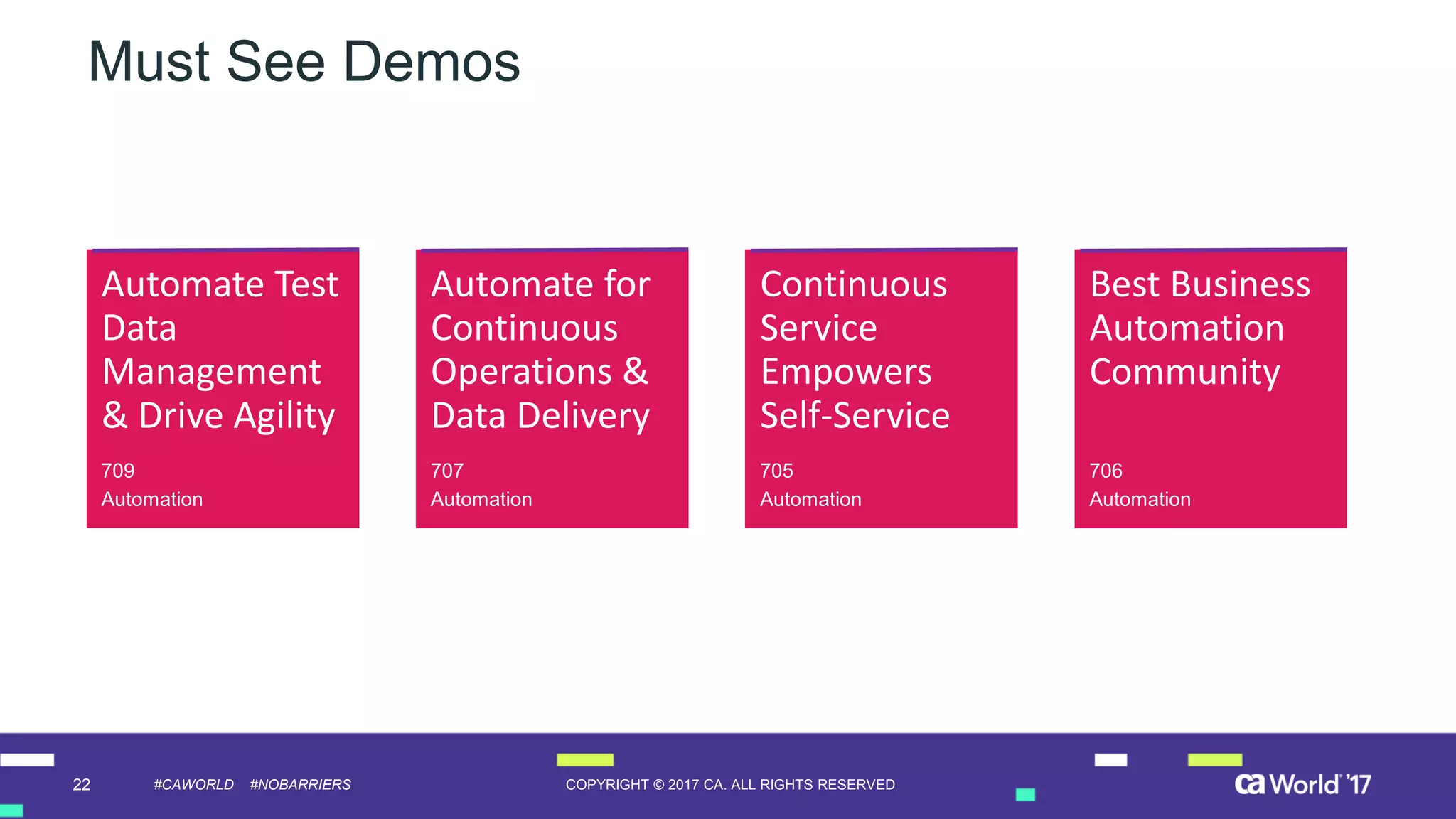 22 COPYRIGHT © 2017 CA. ALL RIGHTS RESERVED#CAWORLD #NOBARRIERS
Must See Demos
Automate Test
Data
Management
& Drive Agility
709
Automation
Automate for
Continuous
Operations &
Data Delivery
707
Automation
Continuous
Service
Empowers
Self-Service
705
Automation
Best Business
Automation
Community
706
Automation
 