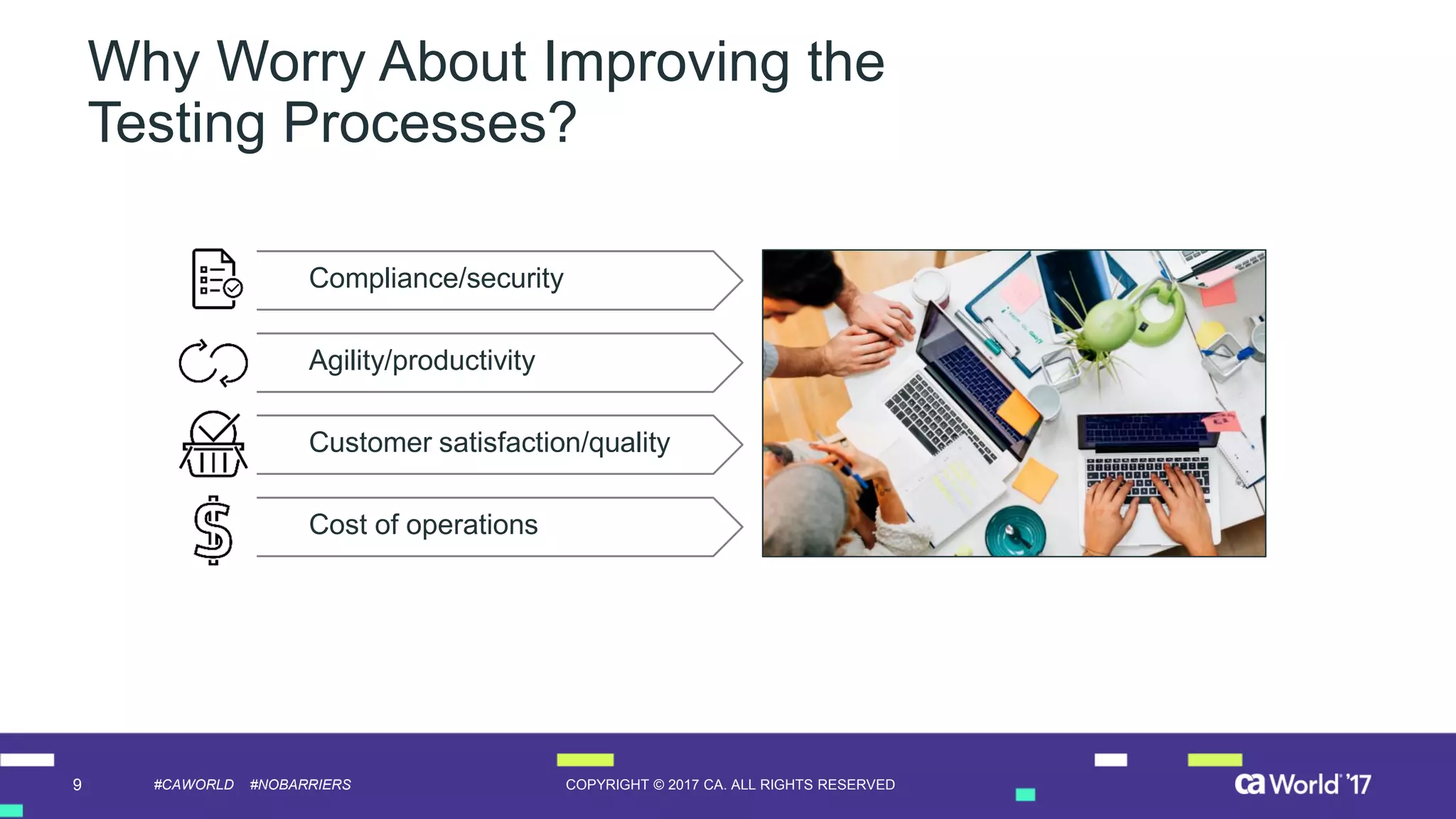 9 COPYRIGHT © 2017 CA. ALL RIGHTS RESERVED#CAWORLD #NOBARRIERS
Why Worry About Improving the
Testing Processes?
Server Error in ‘/contractor’ Application.
Runtime Error
Compliance/security
Customer satisfaction/quality
Agility/productivity
Cost of operations
 