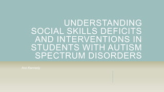 UNDERSTANDING
SOCIAL SKILLS DEFICITS
AND INTERVENTIONS IN
STUDENTS WITH AUTISM
SPECTRUM DISORDERS
Ann Kennedy
 