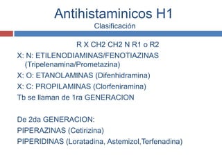 Antihistaminicos H1
                     Clasificación

                 R X CH2 CH2 N R1 o R2
X: N: ETILENODIAMINAS/FENOTIAZINAS
  (Tripelenamina/Prometazina)
X: O: ETANOLAMINAS (Difenhidramina)
X: C: PROPILAMINAS (Clorfeniramina)
Tb se llaman de 1ra GENERACION

De 2da GENERACION:
PIPERAZINAS (Cetirizina)
PIPERIDINAS (Loratadina, Astemizol,Terfenadina)
 