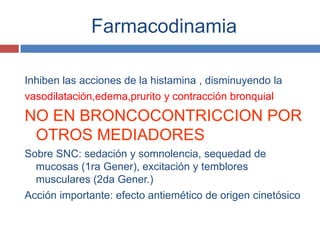 Farmacodinamia

Inhiben las acciones de la histamina , disminuyendo la
vasodilatación,edema,prurito y contracción bronquial
NO EN BRONCOCONTRICCION POR
 OTROS MEDIADORES
Sobre SNC: sedación y somnolencia, sequedad de
  mucosas (1ra Gener), excitación y temblores
  musculares (2da Gener.)
Acción importante: efecto antiemético de origen cinetósico
 