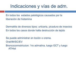 Indicaciones y vías de adm.
En todos los estados patológicos causados por la
liberación de histamina

Dermatitis de diversos tipos: urticaria, picadura de insectos
En todos los casos donde halla destrucción de tejido

Se puede administrar en loción o crema.
Oral/IM/SC/EV
Broncoconnstriccion: 1ro adrnalina, luego GCT y luego
  ATHist
 
