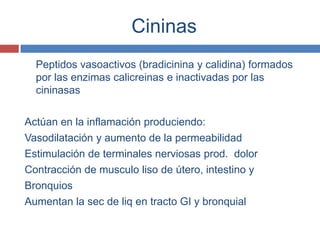 Cininas
  Peptidos vasoactivos (bradicinina y calidina) formados
  por las enzimas calicreinas e inactivadas por las
  cininasas

Actúan en la inflamación produciendo:
Vasodilatación y aumento de la permeabilidad
Estimulación de terminales nerviosas prod. dolor
Contracción de musculo liso de útero, intestino y
Bronquios
Aumentan la sec de liq en tracto GI y bronquial
 