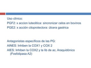 Uso clínico:
PGF2: x accion luteolitica: sincronizar celos en bovinos
PGE2: x acción citoprotectora: úlcera gastrica



Antagonistas específicos de las PG:
AINES: Inhiben la COX1 y COX 2
AIES: Inhiben la COX2 y la lib de ac. Araquidónico
  (Fosfolipasa A2)
 