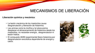 MECANISMOS DE LIBERACIÓN
Liberación química y mecánica:
• La lesión mecánica de los mastocitos causa
desgranulación y liberación de histamina.
• Las aminas como la morfina y la tubocurarina
desplazan el almacenamiento de histamina desde los
mastocitos, no necesitan energía , desgranulacion ni
lesión histica.
• El compuesto 48/80 experimental libera histamina por
desgranulacion exocitotica dependiente de energía y
calcio.
 