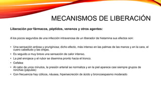 MECANISMOS DE LIBERACIÓN
Liberación por fármacos, péptidos, venenos y otros agentes:
A los pocos segundos de una infección intravenosa de un liberador de histamina sus efectos son:
• Una sensación ardosa y pruriginosa; dicho efecto, más intenso en las palmas de las manos y en la cara, el
cuero cabelludo y las orejas.
• Es seguido a muy breve una sensación de calor intenso.
• La piel enrojece y el rubor se disemina pronto hacia el tronco.
• Cefalea
• Al cabo de unos minutos, la presión arterial se normaliza y en la piel aparece casi siempre grupos de
ronchas (pápulas)
• Con frecuencia hay cólicos, náusea, hipersecreción de ácido y broncoespasmo moderado
 