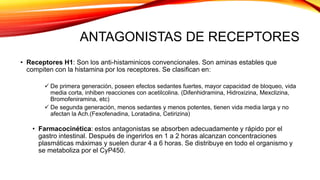 ANTAGONISTAS DE RECEPTORES
• Receptores H1: Son los anti-histaminicos convencionales. Son aminas estables que
compiten con la histamina por los receptores. Se clasifican en:
 De primera generación, poseen efectos sedantes fuertes, mayor capacidad de bloqueo, vida
media corta, inhiben reacciones con acetilcolina. (Difenhidramina, Hidroxizina, Mexclizina,
Bromofeniramina, etc)
 De segunda generación, menos sedantes y menos potentes, tienen vida media larga y no
afectan la Ach.(Fexofenadina, Loratadina, Cetirizina)
• Farmacocinética: estos antagonistas se absorben adecuadamente y rápido por el
gastro intestinal. Después de ingerirlos en 1 a 2 horas alcanzan concentraciones
plasmáticas máximas y suelen durar 4 a 6 horas. Se distribuye en todo el organismo y
se metaboliza por el CyP450.
 