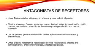 ANTAGONISTAS DE RECEPTORES
• Usos: Enfermedades alérgicas, en el asma y para reducir el prurito.
• Efectos adversos: Causan sedación, mareo, lasitud, fatiga, incoordinación, visión
borrosa, nerviosismo y temblores. Los de segunda generación son menos
adversos.
• Los de primera generación también ciertas aplicaciones antinauseosas y
antieméticos.
• Otros efectos: xerostomía, resequedad de vías respiratorias, efectos anti-
parkinsonianos, antiserotoninergicos, anestésicos locales.
 