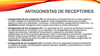 ANTAGONISTAS DE RECEPTORES
• Antagonistas de los receptores H2: se administran principalmente en la ulcera péptica y
en otros estados de hipersecreción gástrica. Estos antagonistas disminuyen el ácido
gástrico a dosis muy pequeñas y no toxicas. La Burimamida, antagonista H2 inhibe HCL. La
ranitidina también antagoniza este receptor para tratar la acidez estomacal.
• Antagonistas de los receptores H3: Los agonistas de H3, aminoran la liberación excesiva
de catecolaminas en el corazón, ej en isquemia. Los antagonistas de H3 suprimen la
ingesta de alimentos, intensifican la locomoción y agravan la ansiedad. Muchos
antagonistas de H3 de la primera generación como: impromidina y burimamida, mostraban
efectos mixtos porque también eran agonistas del receptor H2. Tripolisat, un agonista
inverso de H3 disminuye ciclos de sueño en narcolepsia. Experimentales antagonistas H3:
tioperamina, clobenprofit.
• Antagonista de los receptores H4: El receptor H4 se ha expresado predominantemente
en células de origen hematopoyético(células cebadas, basófilos y eosinófilos)y en menos
grado en el intestino.
 