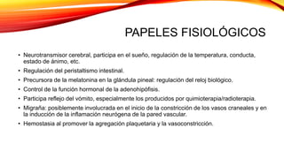 PAPELES FISIOLÓGICOS
• Neurotransmisor cerebral, participa en el sueño, regulación de la temperatura, conducta,
estado de ánimo, etc.
• Regulación del peristaltismo intestinal.
• Precursora de la melatonina en la glándula pineal: regulación del reloj biológico.
• Control de la función hormonal de la adenohipófisis.
• Participa reflejo del vómito, especialmente los producidos por quimioterapia/radioterapia.
• Migraña: posiblemente involucrada en el inicio de la constricción de los vasos craneales y en
la inducción de la inflamación neurógena de la pared vascular.
• Hemostasia al promover la agregación plaquetaria y la vasoconstricción.
 
