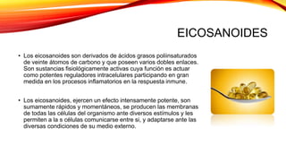 EICOSANOIDES
• Los eicosanoides son derivados de ácidos grasos poliinsaturados
de veinte átomos de carbono y que poseen varios dobles enlaces.
Son sustancias fisiológicamente activas cuya función es actuar
como potentes reguladores intracelulares participando en gran
medida en los procesos inflamatorios en la respuesta inmune.
• Los eicosanoides, ejercen un efecto intensamente potente, son
sumamente rápidos y momentáneos, se producen las membranas
de todas las células del organismo ante diversos estímulos y les
permiten a la s células comunicarse entre si, y adaptarse ante las
diversas condiciones de su medio externo.
 