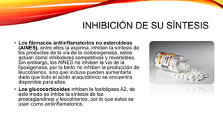 INHIBICIÓN DE SU SÍNTESIS
• Los fármacos antiinflamatorios no esteroideos
(AINES), entre ellos la aspirina, inhiben la síntesis de
los productos de la vía de la ciclooxigenasa, estos
actúan como inhibidores competitivos y reversibles.
Sin embargo, los AINES no inhiben la vía de la
lipoxigenasa, por lo tanto no inhiben la producción de
leucotrienos, sino que incluso pueden aumentarla
dado que todo el acido araquidónico se encuentra
disponible para ellos.
• Los glucocorticoides inhiben la fosfolipasa A2, de
este modo se inhibe la síntesis de las
prostaglandinas y leucotrienos, por lo que estos se
usan como antiinflamatorios.
 