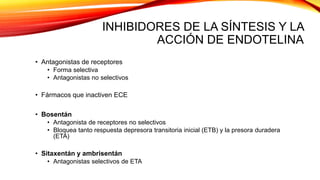 INHIBIDORES DE LA SÍNTESIS Y LA
ACCIÓN DE ENDOTELINA
• Antagonistas de receptores
• Forma selectiva
• Antagonistas no selectivos
• Fármacos que inactiven ECE
• Bosentán
• Antagonista de receptores no selectivos
• Bloquea tanto respuesta depresora transitoria inicial (ETB) y la presora duradera
(ETA)
• Sitaxentán y ambrisentán
• Antagonistas selectivos de ETA
 