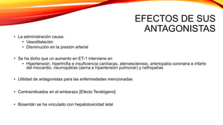EFECTOS DE SUS
ANTAGONISTAS
• La administración causa:
• Vasodilatación
• Disminución en la presión arterial
• Se ha dicho que un aumento en ET-1 interviene en
• Hipertensión, hipertrofia e insuficiencia cardíacas, ateroesclerosis, arteriopatía coronaria e infarto
del miocardio, neumopátías (asma e hipertensión pulmonar) y nefropatías
• Utilidad de antagonistas para las enfermedades mencionadas
• Contraindicados en el embarazo [Efecto Teratógeno]
• Bosentán se ha vinculado con hepatotoxicidad letal
 