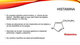 HISTAMINA
• Su nombre significa amina hística, o ¨amina de los
tejidos¨. Nombre apto ya que casi todos los tejidos
tienen desde 1 a 100 mg.
• Estas se almacenan en los mastocitos en los tejidos y
en los basófilos en la sangre.
• Abundan en la piel, mucosas gástrica e intestinal,
pulmones, hígado y placenta.
• Su nombre científico es beta-aminoetilimidazol.
 