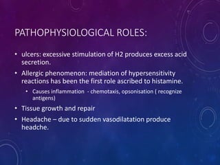 PATHOPHYSIOLOGICAL ROLES:
• ulcers: excessive stimulation of H2 produces excess acid
secretion.
• Allergic phenomenon: mediation of hypersensitivity
reactions has been the first role ascribed to histamine.
• Causes inflammation - chemotaxis, opsonisation ( recognize
antigens)
• Tissue growth and repair
• Headache – due to sudden vasodilatation produce
headche.
 