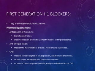 FIRST GENERATION H1 BLOCKERS:
• They are conventional antihistamines.
Pharmacological actions:
• Antagonism of histamine:
• Bronchoconstriction.
• Block Contraction of intestine, smooth muscle and triple response.
• Anti-allergic action:
• Most of the manifestations of type 1 reactions are suppressed.
• CNS:
• Produce variable degree of cns depression, sedation and drowsiness.
• At toxic doses, excitement and convulsions are seen.
• As most of these drugs are lipophilic, easily cross BBB and act on CNS .
 