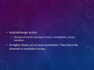 • Anticholinergic action:
• Dryness of mouth, blurring of vision, constipation, urinary
retention.
• At higher doses act as local anesthetics. They block Na
channels in excitable tissues.
 