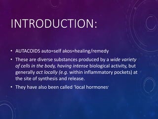 INTRODUCTION:
• AUTACOIDS auto=self akos=healing/remedy
• These are diverse substances produced by a wide variety
of cells in the body, having intense biological activity, but
generally act locally (e.g. within inflammatory pockets) at
the site of synthesis and release.
• They have also been called ‘local hormones’
 