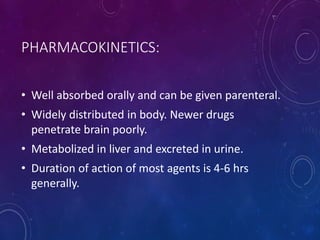 PHARMACOKINETICS:
• Well absorbed orally and can be given parenteral.
• Widely distributed in body. Newer drugs
penetrate brain poorly.
• Metabolized in liver and excreted in urine.
• Duration of action of most agents is 4-6 hrs
generally.
 