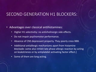 SECOND GENERATION H1 BLOCKERS:
• Advantages over classical antihistamines:
• Higher H1 selectivitiy: no anticholinergic side effects.
• Do not impair psychomotor performance.
• Absence of CNS depressant property. They poorly cross BBB.
• Additional antiallergic mechanisms apart from histamine
blockade: some also inhibit late phase allergic reaction by acting
on leukotrienes or by antiplatelet activating factor effect.]
• Some of them are long acting.
 