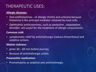THERAPEUTIC USES:
Allergic diseases:
• Oral antihistamines - of allergic rhinitis and urticaria because
histamine is the principal mediator released by mast cells.
• Ophthalmic antihistamines, such as azelastine , olopatadine ,
ketotifen are useful for the treatment of allergic conjunctivitis.
Common cold:
• symptomatic relief by anticholinergic (reduce rhinorrhoea) and
sedative actions.
Motion sickness:
• given 30 – 60 min before journey.
• Because of anticholinergic action.
Preanesthic medication:
• Promethazine as sedative and anticholinergic.
 