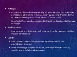• Vertigo:
• Cinnarizine inhibits vestibular sensory nuclei in the inner ear, suppresses
postrotatory labyrinthine reflexes, possibly by reducing stimulated influx
of Ca2+ from endolymph into the vestibular sensory cells.
• Beneficial effects have been reported in Méniére’s disease and other types
of vertigo.
• Parkinsonism
• Promethazine and diphenhydramine are used for the treatment of driug
induced parkinsonism.
• Cough
• Antihistaminics like chlorpheniramine, diphenhydramine and
promethazine are used.
• no selective cough suppressant action, afford symptomatic relief by
sedative and anticholinergic property .
 