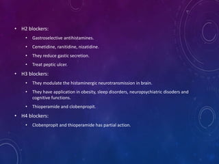 • H2 blockers:
• Gastroselective antihistamines.
• Cemetidine, ranitidine, nizatidine.
• They reduce gastic secretion.
• Treat peptic ulcer.
• H3 blockers:
• They modulate the histaminergic neurotransmission in brain.
• They have application in obesity, sleep disorders, neuropsychiatric disoders and
cognitive functions.
• Thioperamide and clobenpropit.
• H4 blockers:
• Clobenpropit and thioperamide has partial action.
 