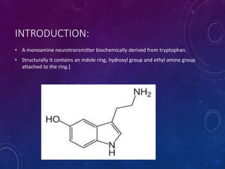 INTRODUCTION:
• A monoamine neurotransmitter biochemically derived from tryptophan.
• Structurally it contains an indole ring, hydroxyl group and ethyl amine group
attached to the ring.]
 