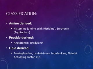CLASSIFICATION:
• Amine derived:
• Histamine (amino acid: Histidine), Serotonin
(Tryptophan)
• Peptide derived:
• Angiotensin, Bradykinin
• Lipid derived:
• Prostaglandins, Leukotrienes, Interleukins, Platelet
Activating Factor, etc.
 