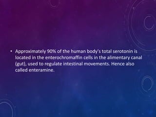 • Approximately 90% of the human body's total serotonin is
located in the enterochromaffin cells in the alimentary canal
(gut), used to regulate intestinal movements. Hence also
called enteramine.
 