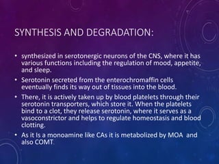 SYNTHESIS AND DEGRADATION:
• synthesized in serotonergic neurons of the CNS, where it has
various functions including the regulation of mood, appetite,
and sleep.
• Serotonin secreted from the enterochromaffin cells
eventually finds its way out of tissues into the blood.
• There, it is actively taken up by blood platelets through their
serotonin transporters, which store it. When the platelets
bind to a clot, they release serotonin, where it serves as a
vasoconstrictor and helps to regulate homeostasis and blood
clotting.
• As it Is a monoamine like CAs it is metabolized by MOA and
also COMT.
 