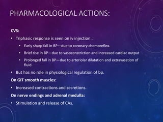PHARMACOLOGICAL ACTIONS:
CVS:
• Triphasic response is seen on iv injection :
• Early sharp fall in BP—due to coronary chemoreflex.
• Brief rise in BP—due to vasoconstriction and increased cardiac output
• Prolonged fall in BP—due to arteriolar dilatation and extravasation of
fluid.
• But has no role in physiological regulation of bp.
On GIT smooth muscles:
• Increased contractions and secretions.
On nerve endings and adrenal medulla:
• Stimulation and release of CAs.
.
 