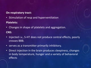 On respiratory tract:
• Stimulation of resp and hyperventilation
Platelets:
• Changes in shape of platelets and aggregation.
CNS:
• Injected i.v., 5-HT does not produce central effects, poorly
crosses BBB.
• serves as a transmitter primarily inhibitory.
• Direct injection in the brain produces sleepiness, changes
in body temperature, hunger and a variety of behavioral
effects
 