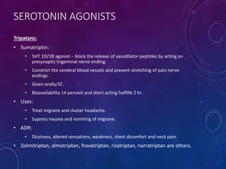 SEROTONIN AGONISTS
Tripatans:
• Sumatriptin:
• 5HT 1D/1B agonist – block the release of vasodilator peptides by acting on
presynaptic trigeminal nerve ending.
• Constrict the cerebral blood vessels and prevent stretching of pain nerve
endings.
• Given orally/SC.
• Bioavailability 14 percent and short acting halflife 2 hr.
• Uses:
• Treat migrane and cluster headache.
• Supress nausea and vomiting of migrane.
• ADR:
• Dizziness, altered sensations, weakness, chest dicomfort and neck pain.
• Zolmitriptan, almotriptan, frovatriptan, rizatriptan, narratriptan are others.
 