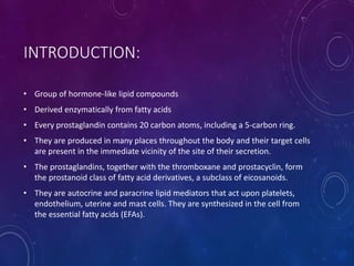 INTRODUCTION:
• Group of hormone-like lipid compounds
• Derived enzymatically from fatty acids
• Every prostaglandin contains 20 carbon atoms, including a 5-carbon ring.
• They are produced in many places throughout the body and their target cells
are present in the immediate vicinity of the site of their secretion.
• The prostaglandins, together with the thromboxane and prostacyclin, form
the prostanoid class of fatty acid derivatives, a subclass of eicosanoids.
• They are autocrine and paracrine lipid mediators that act upon platelets,
endothelium, uterine and mast cells. They are synthesized in the cell from
the essential fatty acids (EFAs).
 