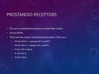 PROSTANOID RECEPTORS:
• PGs act on prostanoid receptors to show their action.
• All are GPCRs.
• There are five classes of prostanoid receptors. They are –
• DP (for PGD 2) – subtypes DP1 and DP2
• EP (for PGE 2) – subtypes EP1 and EP4
• FP (for PGF 2 alpha)
• IP (for PGI 2)
• TP (for TXA2)
 
