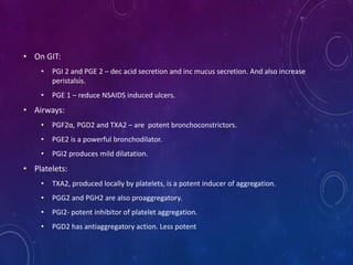 • On GIT:
• PGI 2 and PGE 2 – dec acid secretion and inc mucus secretion. And also increase
peristalsis.
• PGE 1 – reduce NSAIDS induced ulcers.
• Airways:
• PGF2α, PGD2 and TXA2 – are potent bronchoconstrictors.
• PGE2 is a powerful bronchodilator.
• PGI2 produces mild dilatation.
• Platelets:
• TXA2, produced locally by platelets, is a potent inducer of aggregation.
• PGG2 and PGH2 are also proaggregatory.
• PGI2- potent inhibitor of platelet aggregation.
• PGD2 has antiaggregatory action. Less potent
 
