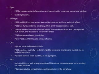• Eyes:
• PGF2α induces ocular inflammation and lowers i.o.t by enhancing uveoscleral outflow.
• Used in glaucoma.
• Kidneys:
• PGE2 and PGI2 increase water, Na+ and K+ excretion and have a diuretic effect.
• PGE2 has furosemide-like inhibitory effect on Cl¯ reabsorption as well.
• They cause renal vasodilatation and inhibit tubular reabsorption. PGE2 antagonizes
ADH action, and this adds to the diuretic effect.
• TXA2 causes renal vasoconstriction.
• PGI2, PGE2 and PGD2 evoke release of renin.
• CNS:
• injected intracerebroventricularly
• PGE2 produces a variety—sedation, rigidity, behavioral changes and marked rise in
body temperature.
• PGI2 also induces fever, but TXA2 is not pyrogenic.
• PNS:
• both inhibition as well as augmentation of NA release from adrenergic nerve endings
has been observed.
• PGs may modulate sympathetic neurotransmission in the periphery.
 